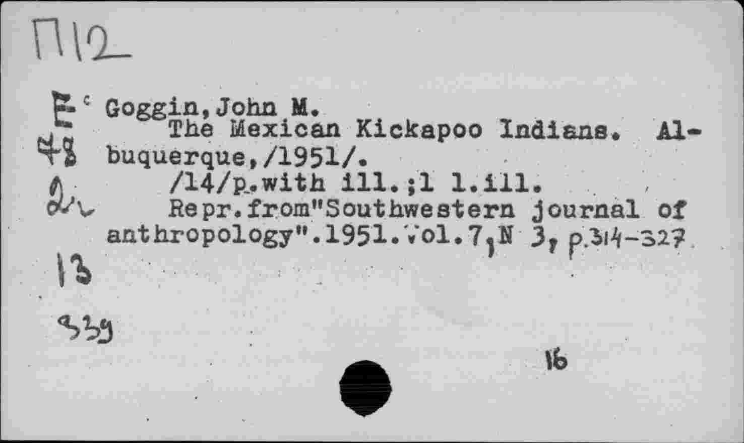 ﻿П\0_
Goggin,John M.
.* The Mexican Kickapoo Indiana. Літі buquerque,/1951/.
fi /14/p_.with ill. jl 1.ill.
Ovv Repr.from"Southwestern journal of anthropology". 1951.Vol.7.N 3. p/M-32?
lb